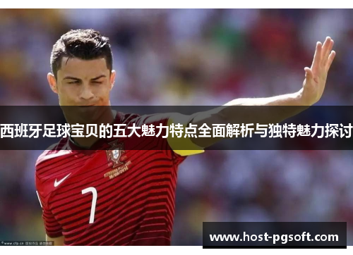 西班牙足球宝贝的五大魅力特点全面解析与独特魅力探讨