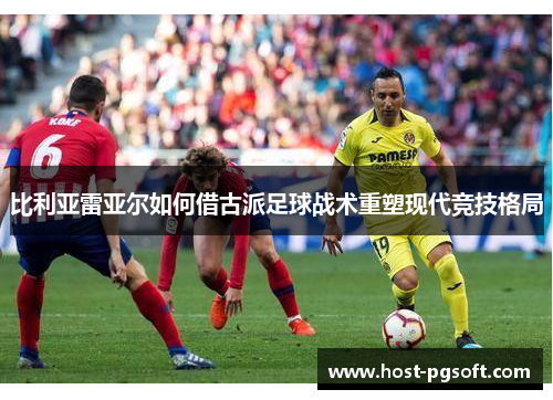 比利亚雷亚尔如何借古派足球战术重塑现代竞技格局