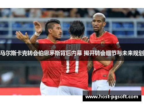马尔斯卡克转会伯恩茅斯背后内幕 揭开转会细节与未来规划
