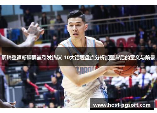 周琦重返新疆男篮引发热议 10大话题盘点分析加盟背后的意义与前景