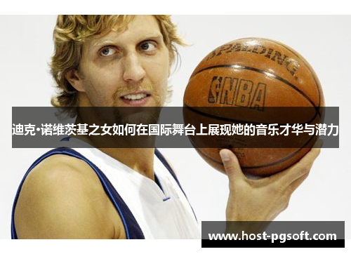 迪克·诺维茨基之女如何在国际舞台上展现她的音乐才华与潜力