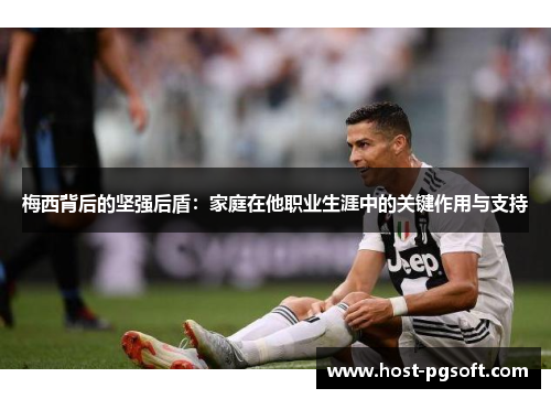 梅西背后的坚强后盾：家庭在他职业生涯中的关键作用与支持