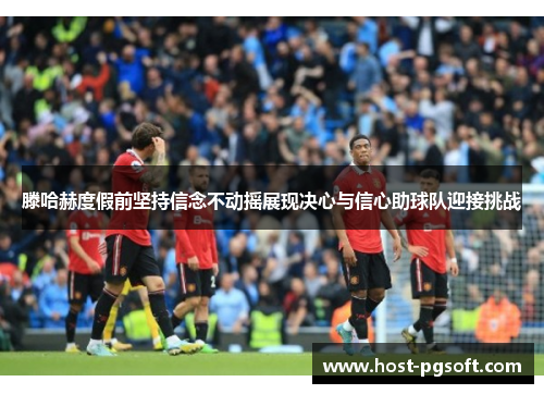 滕哈赫度假前坚持信念不动摇展现决心与信心助球队迎接挑战