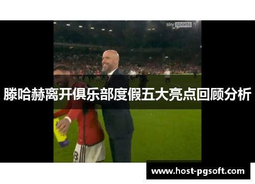 滕哈赫离开俱乐部度假五大亮点回顾分析